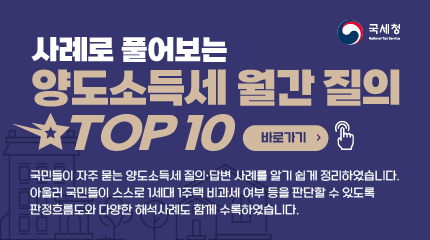 사례로 풀어보는 양도소득세 월간 질의 top 10
바로가기
국민들이 자주 묻는 양도소득세 질의, 답변 사례를 알기 쉽게 정리하였습니다.
아울러 국민들이 스스로 1세대 1주택 비과세 여부 등을 판단할 수 있도록
판정흐름도와 다양한 해석사례도 함께 수록하였습니다. 