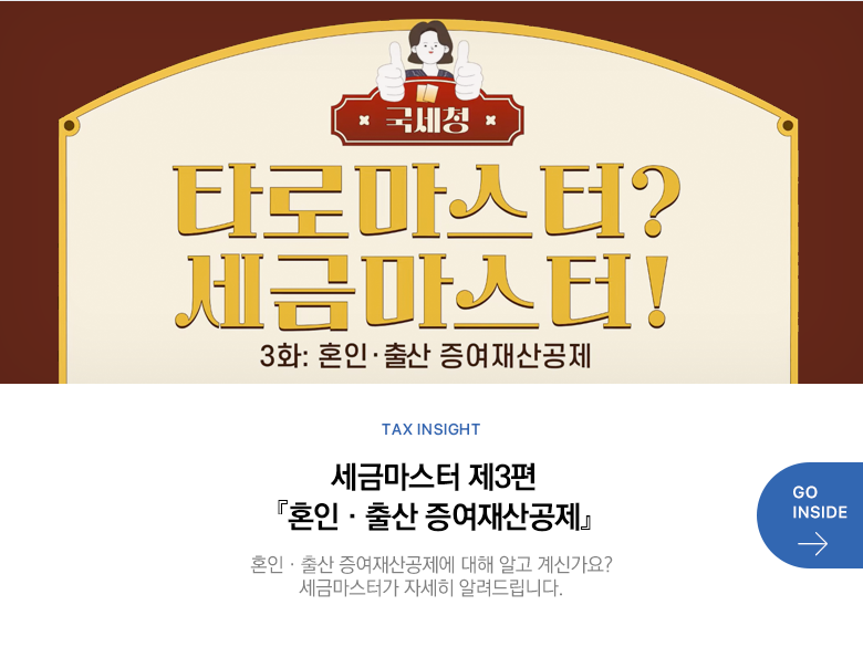 Tax Insight 세금마스터 제3편 『혼인·출산 증여재산공제』 혼인·출산 증여재산공제에 대해 알고 계신가요? 세금마스터가 자세히 알려드립니다. GO INSIDE