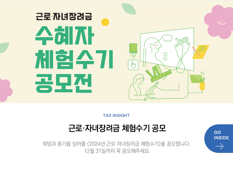 Tax Insight 근로·자녀장려금 체험수기 공모 희망과 용기를 심어줄 <2024년 근로·자녀장려금 체험수기>를 공모합니다. 12월 31일까지 꼭 응모해주세요  GO INSIDE