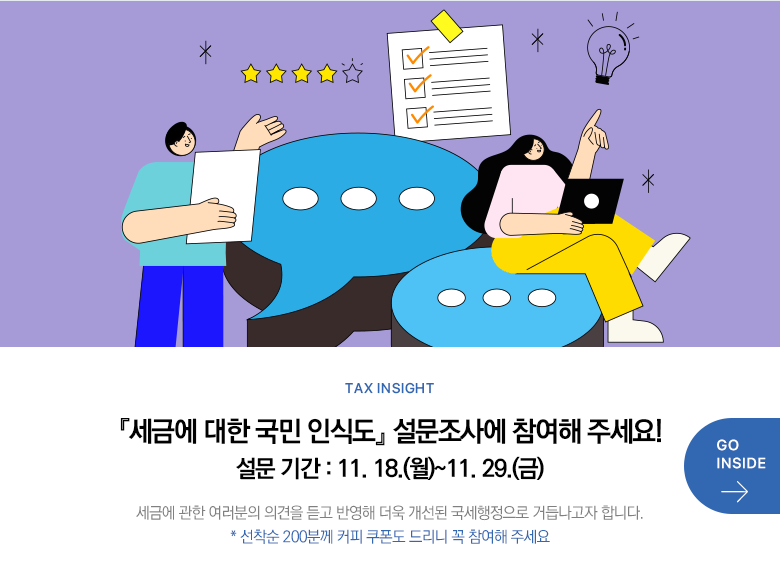 Tax Insight 『세금에 대한 국민 인식도』 설문조사에 참여해 주세요! 설문 기간 : 11. 18.(월)~11. 29.(금) 세금에 관한 여러분의 의견을 듣고 반영해 더욱 개선된 국세행정으로 거듭나고자 합니다. * 선착순 200분께 커피 쿠폰도 드리니 꼭 참여해 주세요 GO INSIDE