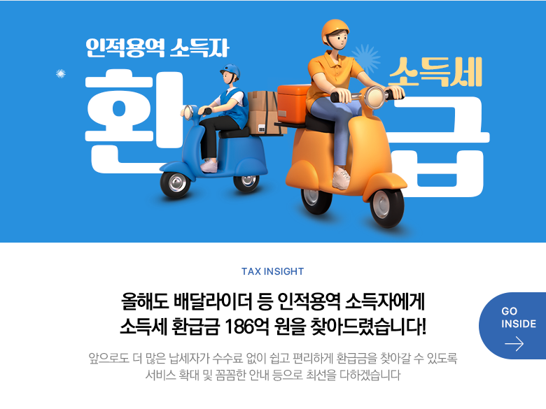Tax Insight 올해도 배달라이더 등 인적용역 소득자에게 소득세 환급금 186억 원을 찾아드렸습니다! 앞으로도 더 많은 납세자가 수수료 없이 쉽고 편리하게 환급금을 찾아갈 수 있도록 서비스 확대 및 꼼꼼한 안내 등으로 최선을 다하겠습니다 GO INSIDE