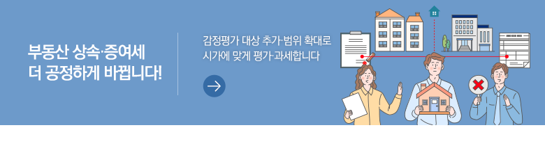 부동산 상속·증여세 더 공정하게 바뀝니다! 감정평가 대상 추가·범위 확대로 시가에 맞게 평가·과세합니다