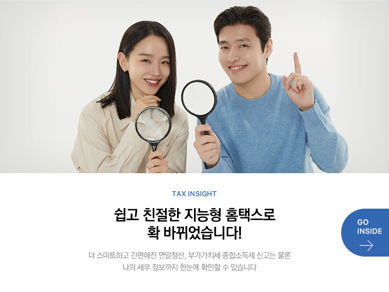 Tax Insight 쉽고 친절한 지능형 홈택스로 확 바뀌었습니다! 더 스마트하고 간편해진 연말정산, 부가가치세·종합소득세 신고는 물론 나의 세무 정보까지 한눈에 확인할 수 있습니다 GO INSIDE