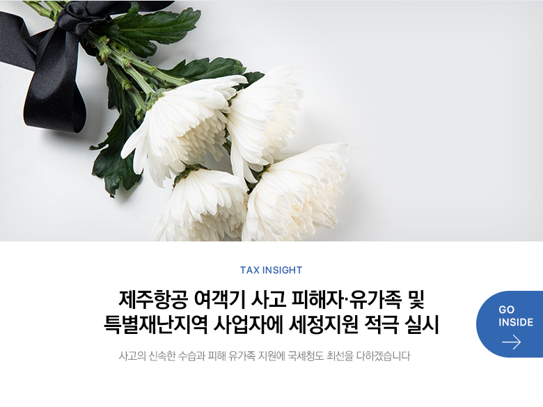 Tax Insight 제주항공 여객기 사고 피해자·유가족 및 특별재난지역 사업자에 세정지원 적극 실시 사고의 신속한 수습과 피해 유가족 지원에 국세청도 최선을 다하겠습니다 GO INSIDE