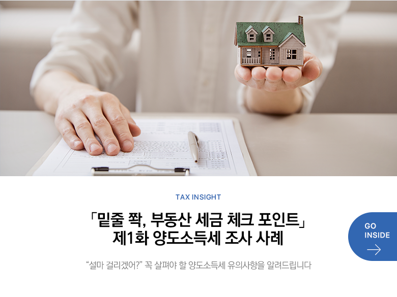 Tax Insight 「밑줄 쫙, 부동산 세금 체크 포인트」 제1화 양도소득세 조사 사례 “설마 걸리겠어?” 꼭 살펴야 할 양도소득세 유의사항을 알려드립니다 GO INSIDE