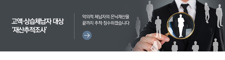 고액·상습체납자 대상 ‘재산추적조사’ 악의적 체납자의 은닉재산을 끝까지 추적·징수하겠습니다