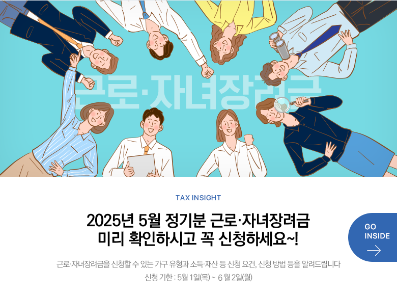 Tax Insight 2025년 5월 정기분 근로·자녀장려금 미리 확인하시고 꼭 신청하세요~! 근로·자녀장려금을 신청할 수 있는 가구 유형과 소득·재산 등 신청 요건, 신청 방법 등을 알려드립니다 신청 기한 : 5월 1일(목) ~ ６월 2일(월) GO INSIDE