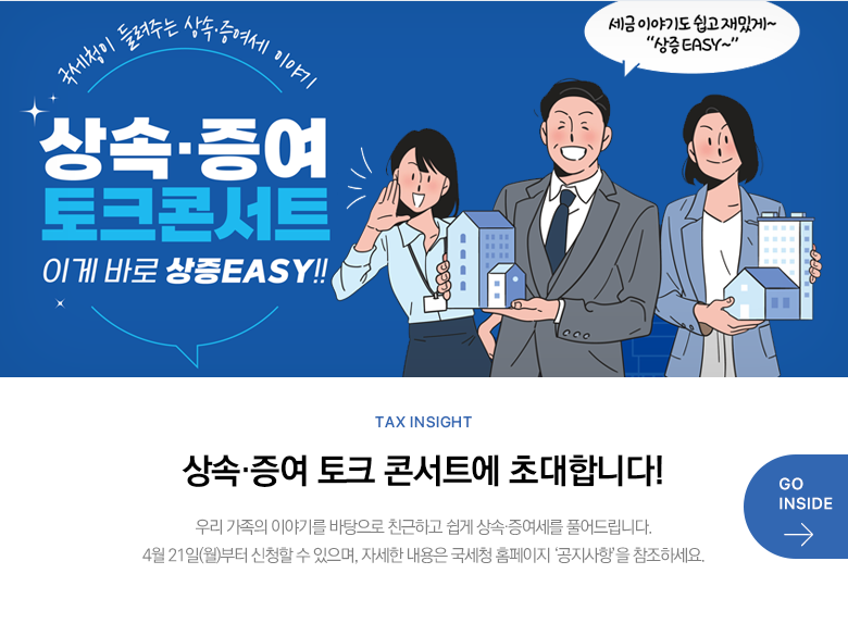 Tax Insight 상속·증여 토크 콘서트에 초대합니다! 우리 가족의 이야기를 바탕으로 친근하고 쉽게 상속·증여세를 풀어드립니다. 4월 21일(월)부터 신청할 수 있으며, 자세한 내용은 국세청 홈페이지 ‘공지사항’을 참조하세요. GO INSIDE