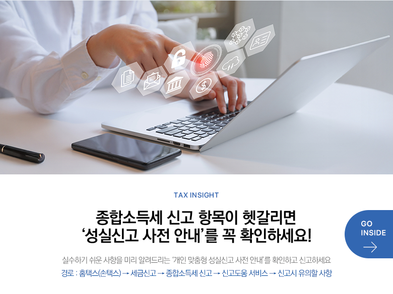 Tax Insight 종합소득세 신고 항목이 헷갈리면 ‘성실신고 사전 안내’를 꼭 확인하세요! 실수하기 쉬운 사항을 미리 알려드리는 ‘개인 맞춤형 성실신고 사전 안내’를 확인하고 신고하세요 경로 : 홈택스(손택스) → 세금신고 → 종합소득세 신고 → 신고도움 서비스 → 신고시 유의할 사항 GO INSIDE