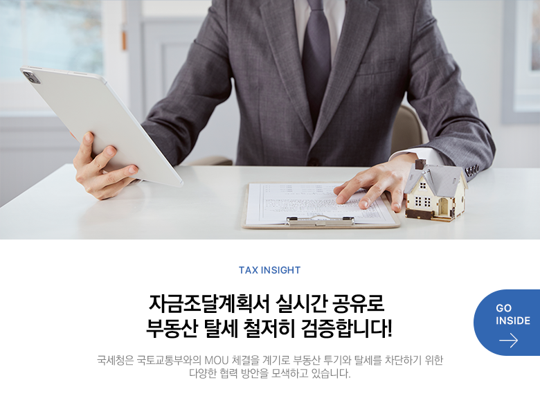 Tax Insight 자금조달계획서 실시간 공유로 부동산 탈세 철저히 검증합니다! 국세청은 국토교통부와의 MOU 체결을 계기로 부동산 투기와 탈세를 차단하기 위한 다양한 협력 방안을 모색하고 있습니다. GO INSIDE
