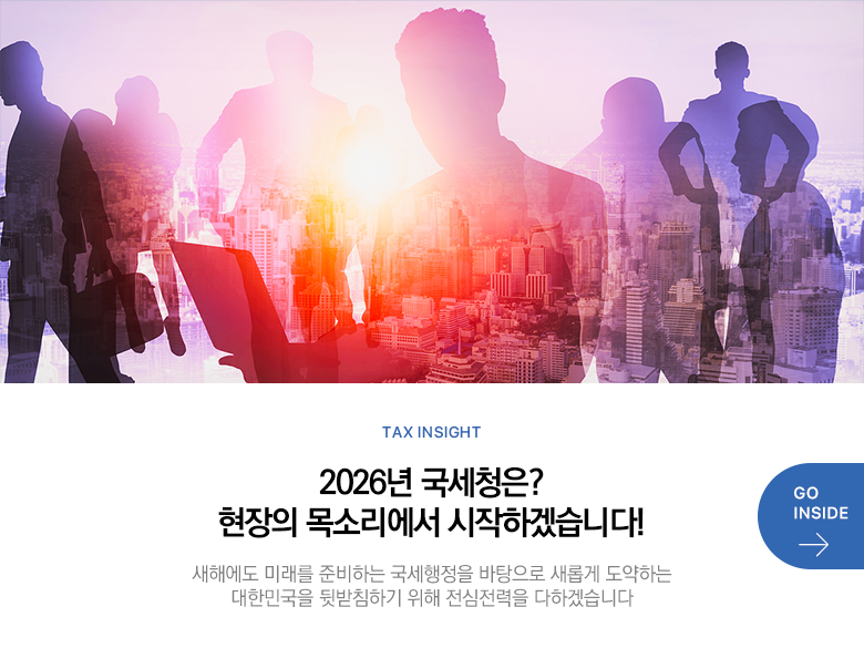 Tax Insight 2026년 국세청은? 현장의 목소리에서 시작하겠습니다! 새해에도 미래를 준비하는 국세행정을 바탕으로 새롭게 도약하는 대한민국을 뒷받침하기 위해 전심전력을 다하겠습니다 GO INSIDE