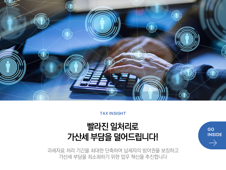 Tax Insight 빨라진 일처리로 가산세 부담을 덜어드립니다! 과세자료 처리 기간을 최대한 단축하여 납세자의 방어권을 보장하고 가산세 부담을 최소화하기 위한 업무 혁신을 추진합니다 GO INSIDE