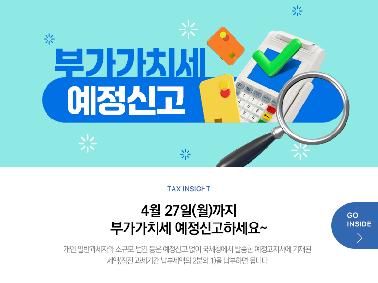 Tax Insight 4월 27일(월)까지 부가가치세 예정신고하세요~ 개인 일반과세자와 소규모 법인 등은 예정신고 없이 국세청에서 발송한 예정고지서에 기재된 세액(직전 과세기간 납부세액의 2분의 1)을 납부하면 됩니다 GO INSIDE