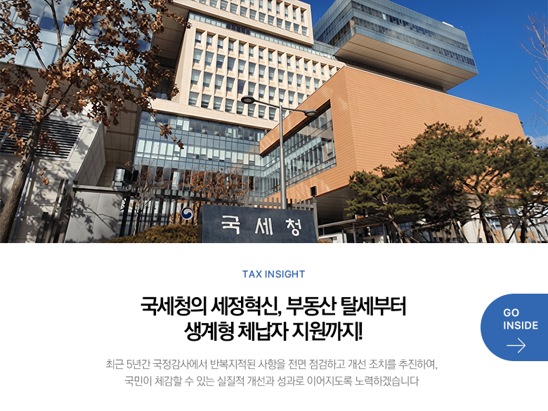 Tax Insight 국세청의 세정혁신, 부동산 탈세부터 생계형 체납자 지원까지! 최근 5년간 국정감사에서 반복지적된 사항을 전면 점검하고 개선 조치를 추진하여, 국민이 체감할 수 있는 실질적 개선과 성과로 이어지도록 노력하겠습니다 GO INSIDE