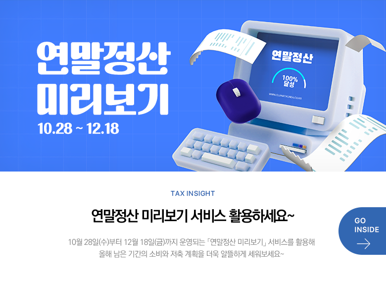 Tax Insight 연말정산 미리보기 서비스 활용하세요~ 10월 28일(수)부터 12월 18일(금)까지 운영되는 「연말정산 미리보기」 서비스를 활용해 올해 남은 기간의 소비와 저축 계획을 더욱 알뜰하게 세워보세요~ GO INSIDE