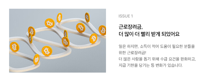 ISSUE 1 근로장려금, 더 많이·더 빨리 받게 되었어요 일은 하지만, 소득이 적어 도움이 필요한 분들을 위한 근로장려금! 더 많은 사람을 돕기 위해 수급 요건을 완화하고, 지급 기한을 당기는 등 변화가 있습니다.