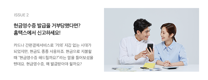 ISSUE 2 현금영수증 발급을 거부당했다면? 홈택스에서 신고하세요! 카드나 간편결제서비스로 ‘거의’ 지갑 없는 시대가 되었지만, 현금도 종종 사용하죠. 현금으로 지불할 때 “현금영수증 해드릴까요?”라는 말을 들어보셨을 텐데요. 현금영수증, 왜 발급받아야 할까요?