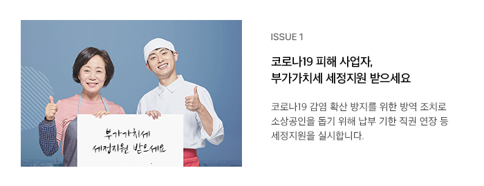 ISSUE 1 코로나19 피해 사업자, 부가가치세 세정지원 받으세요 코로나19 감염 확산 방지를 위한 방역 조치로 소상공인을 돕기 위해 납부 기한 직권 연장 등 세정지원을 실시합니다.