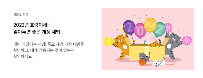 ISSUE 2 2022년 호랑이해! 알아두면 좋은 개정 세법 매년 개정되는 세법! 중요 세법 개정 내용을 확인하고, 내게 적용되는 것이 있는지 확인하세요.