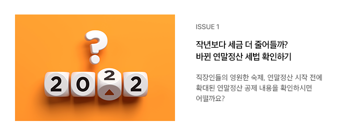 ISSUE 1 작년보다 세금 더 줄어들까? 바뀐 연말정산 세법 확인하기 직장인들의 영원한 숙제, 연말정산 시작 전에 확대된 연말정산 공제 내용을 확인하시면 어떨까요? 