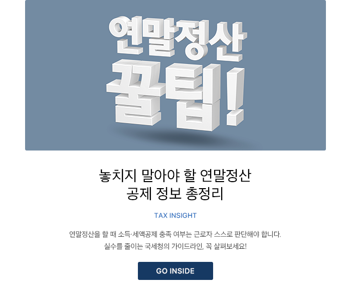 놓치지 말아야 할 연말정산 공제 정보 총정리 TAX INSIGHT 연말정산을 할 때 소득·세액공제 충족 여부는 근로자 스스로 판단해야 합니다. 실수를 줄이는 국세청의 가이드라인, 꼭 살펴보세요! GO INSIDE