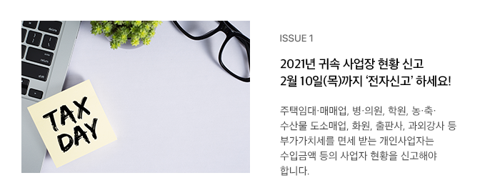ISSUE 1 2021년 귀속 사업장 현황 신고 2월 10일(목)까지 ‘전자신고’ 하세요! 주택임대·매매업, 병·의원, 학원, 농·축·수산물 도소매업, 화원, 출판사, 과외강사 등 부가가치세를 면세 받는 개인사업자는 수입금액 등의 사업자 현황을 신고해야 합니다.  