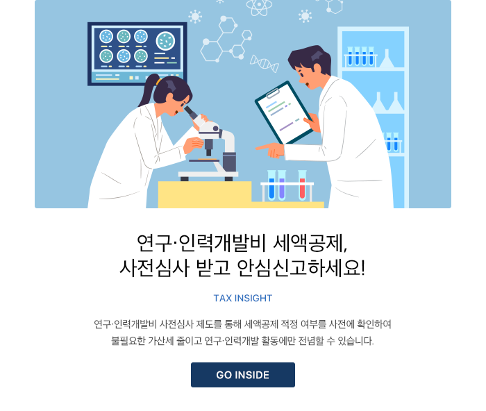 연구·인력개발비 세액공제, 사전심사 받고 안심신고하세요! TAX INSIGHT  연구·인력개발비 사전심사 제도를 통해 세액공제 적정 여부를 사전에 확인하여 불필요한 가산세 줄이고 연구·인력개발 활동에만 전념할 수 있습니다. GO INSIDE