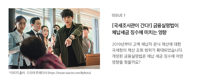 ISSUE 1 [국세조사관이 간다!] 금융실명법이 체납세금 징수에 미치는 영향 2019년부터 고액 체납자 은닉 재산에 대한 국세청의 재산 조회 범위가 확대되었습니다.  개정된 금융실명법은 체납 세금 징수에 어떤 영향을 줬을까요? 
