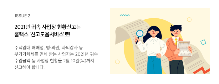 ISSUE 2 2021년 귀속 사업장 현황신고는 홈택스 ‘신고도움서비스’로! 주택임대·매매업, 병·의원, 과외강사 등 부가가치세를 면세 받는 사업자는 2021년 귀속 수입금액 등 사업장 현황을 2월 10일(목)까지 신고해야 합니다.  