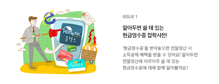 ISSUE 1 알아두면 쓸 데 있는 현금영수증 잡학사전! ‘현금영수증’을 받아놓으면 연말정산 시 소득공제 혜택을 받을 수 있어요! 알아두면 연말정산에 아주아주 쓸 데 있는 현금영수증에 대해 함께 알아볼까요?