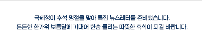 국세청이 추석 명절을 맞아 특집 뉴스레터를 준비했습니다. 든든한 한가위 보름달에 기대어 한숨 돌리는 따뜻한 휴식이 되길 바랍니다.