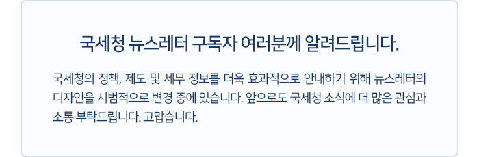 국세청 뉴스레터 구독자 여러분께 알려드립니다. 국세청의 정책, 제도 및 세무 정보를 더욱 효과적으로 안내하기 위해 뉴스레터의 디자인을 시범적으로 변경 중에 있습니다. 앞으로도 국세청 소식에 더 많은 관심과 소통 부탁드립니다. 고맙습니다.