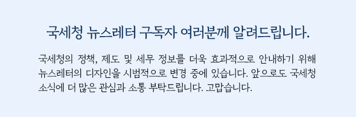 국세청 뉴스레터 구독자 여러분께 알려드립니다. 국세청의 정책, 제도 및 세무 정보를 더욱 효과적으로 안내하기 위해 뉴스레터의 디자인을 시범적으로 변경 중에 있습니다. 앞으로도 국세청 소식에 더 많은 관심과 소통 부탁드립니다. 고맙습니다.
