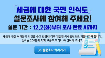 설문기간 : 12.2(화)부터 조사 완료 시까지
세금에 관한 여러분의 의견을 듣고 반영해 더욱 개선된 국세행정으로 거듭나고자 합니다.
선착순 200분께 커피 쿠폰도 드리니 꼭 참여해 주세요
네모박스 설문조사 하러가기 