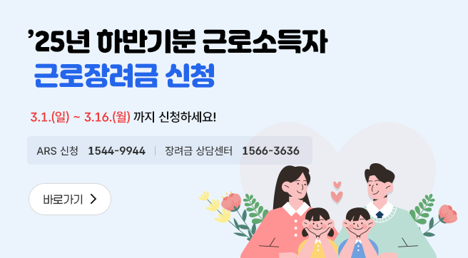 '25년 하반기분 근로소득자 근로장려금 신청
3.1.(일)~3.16.(월) 까지 신청하세요!
ARS 신청 1544-9944 
장려금 상담센터 1566-3636
바로가기