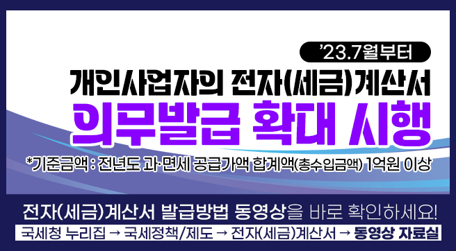 &apos;23.7월부터
개인사업자의 전자(세금)계산서 의무발급 확대 시행
*기준금액 : 전년도 과·면세 공급가액 합계액(총수입금액) 1억원 이상
전자(세금)계산서 발급방법 동영상을 바로 확인하세요!
국세청 누리집 → 국세정책/제도 → 전자(세금)계산서 → 동영상 자료실