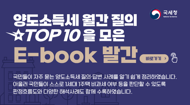 양도소득세 월간 질의 TOP 10을 모은
E-book 발간 바로가기
국민들이 자주 묻는 양도소득세 질의·답변 사례를 알기 쉽게 정리하였습니다.
아울러 국민들이 스스로 1세대 1주택 비과세 여부 등을 판단할 수 있도록 판정흐름도와 다양한 해석사례도 함께 수록하였습니다.