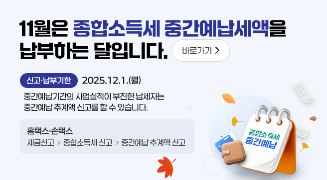 11월은 종합소득세 중간예납세액을 납부하는 달입니다. 바로가기
신고·납부기한 2025.12.1.(월)
중간예납기간의 사업실적이 부진한 납세자는 중간예납 추계액 신고를 할 수 있습니다.
홈택스·손택스 : 세금신고 → 종합소득세 신고 → 중간예납 추계액 신고