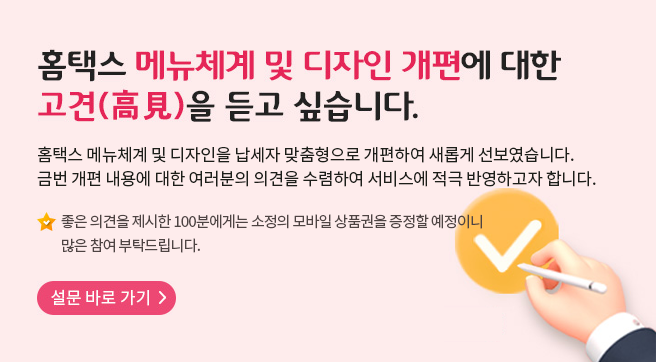 홈택스 메뉴체계 및 디자인 개편에 대한 고견(高見)을 듣고 싶습니다.
홈택스 메뉴체계 및 디자인을 납세자 맞춤형으로 개편하여 새롭게 선보였습니다.
금번 개편 내용에 대한 여러분의 의견을 수렴하여 서비스에 적극 반영하고자 합니다.
좋은 의견을 제시한 100분에게는 소정의 모바일 상품권을 증정할 예정이니 많은 참여 부탁드립니다.
설문 바로 가기
