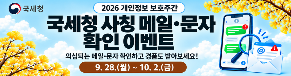 2026 개인정보 보호주간
국세청 사칭 메일·문자 확인 이벤트
의심되는 메일·문자 확인하고 경품도 받아보세요!
9.28.(월) ~ 10.2.(금)

