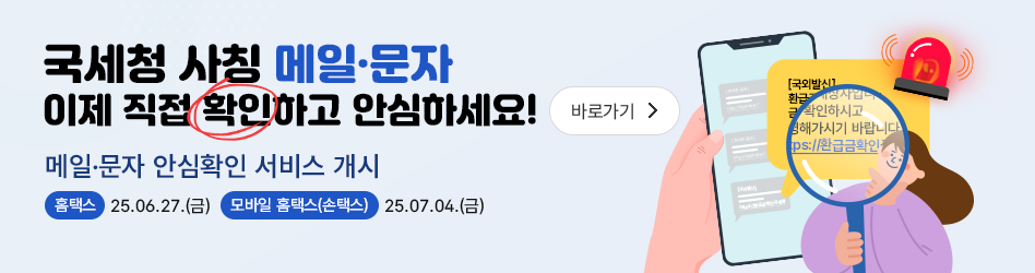 국세청 사칭 메일·문자 이제 직접 확인하고 안심하세요!

메일·문자 안심확인 서비스 개시

홈택스: 25.06.27.(금) 
모바일 홈택스(손택스): 25.07.04.(금)

바로가기