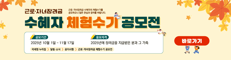 근로·자녀장려금 수혜자 체험수기 공모전
근로·자녀장려금 수혜자의 체험수기를 공모하오니 많은 참여와 관심 부탁드립니다.

공모기간: 2025년 10월 1일부터 11월 17일까지
응모자격: 2025년에 장려금을 지급받은 분과 그 가족
국세청 누리집 → 알림 및 소식 → 공지사항 → 근로자녀장려금 체험수기 공모전

바로가기