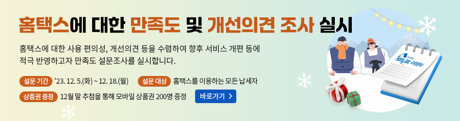 홈택스에 대한 만족도 및 개선의견 조사 실시
홈택스에 대한 사용 편의성, 개선의견 등을 수렴하여 향후 서비스 개편 등에 적극 반영하고자 만족도 설문조사를 실시합니다.
설문기간 : 2023년 12월 5일 (화) ~ 12월 18일 (월)
설문대상 : 홈택스를 이용하는 모든 납세자
상품권 증정 : 12월 말 추첨을 통해 모바일 상품권 200명 증정 
바로가기
