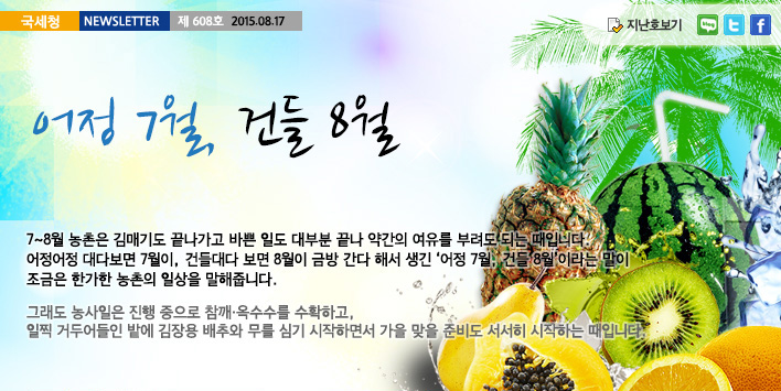 국세청뉴스레터 제608호 2015.08.17,어정 7월, 건들 8월. 7~8월 농촌은 김매기도 끝나가고 바쁜 일도 대부분 끝나 약간의 여유를 부려도 되는 때입니다. 어정어정 대다보면 7월이, 건들대다 보면 8월이 금방 간다 해서 생긴 '어정 7월, 건들 8월'이라는 말이 조금은 한가한 농촌의 일상을 말해줍니다.