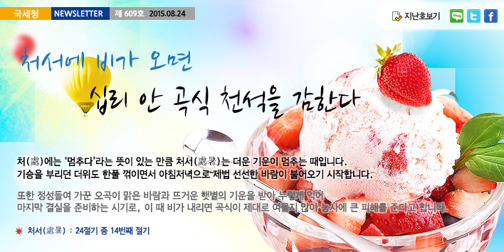 국세청뉴스레터 제609호 2015.08.24, 처서에 비가 오면 십리 안 곡식 천석을 감한다. 처(處)에는 '멈추다'라는 뜻이 있는 만큼 처서(處暑)는 더운 기운이 멈추는 때입니다. 기승을 부리던 더위도 한풀 꺾이면서 아침저녁으로 제법 신선한 바람이 불어오기 시작합니다.