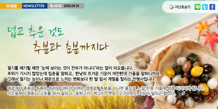 국세청뉴스레터 제612호 2015.9.14,덥고 추운 것도 추분과 춘분까지다, 절기를 얘기할 때면 '눈에 보이는 것이 전부가 아니다'라는 말이 떠오릅니다. 추위가 가시지 않았는데 입춘을 말하고, 한낮의 뜨거운 기운이 여전한데 가을을 말하니까요. 그래서 절기는 눈이나 체온으로 느끼는 변화보다 한 발 앞서 계절을 알리는 전령사입니다.