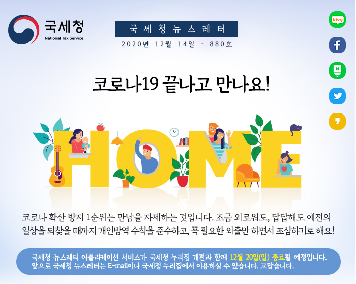 국세청 뉴스레터 2020년 12월 14일 - 880호
코로나19 끝나고 만나요!
HOME
코로나 확산 방지 1순위는 만남을 자제하는 것입니다. 조금 외로워도, 답답해도 예전의 일상을 되찾을 때까지 개인방역 수칙을 준수하고, 꼭 필요한 외출만 하면서 조심하기로 해요!
국세청 뉴스레터 어플리케이션 서비스가 국세청 누리집 개편과 함께 12월 20일(일) 종료될 예정입니다. 앞으로 국세청 뉴스레터는 E-mail이나 국세청 누리집에서 이용하실 수 있습니다. 고맙습니다.