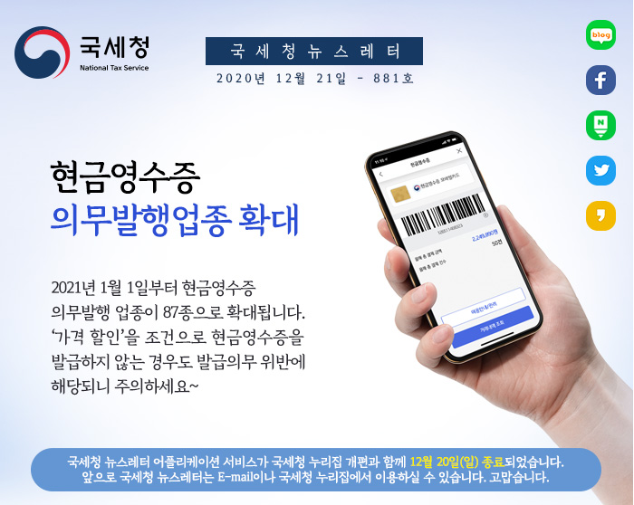 국세청 뉴스레터 2020년 12월 28일 - 881호
현금영수증 의무발행업종 확대
2021년 1월 1일부터 현금영수증 의무발행 업종이 87종으로 확대됩니다. '가격 할인'을 조건으로 현금영수증을 발급하지 않는 경우도 발급의무 위반에 해당되니 주의하세요~
국세청 뉴스레터 어플리케이션 서비스가 국세청 누리집 개편과 함께 12월 20일(일) 종료되었습니다. 앞으로 국세청 뉴스레터는 E-mail이나 국세청 누리집에서 이용하실 수 있습니다. 고맙습니다.