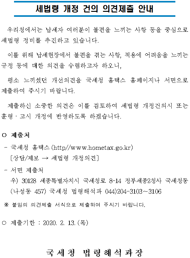 세법령 개정 건의 의견제출 안내<br/><br/><br/> 우리청에서는 납세자 여러분이 불편을 느끼는 사항 등을 중심으로 세법령 정비를 추진하고 있습니다.<br/> 이를 위해 납세현장에서 불편을 겪는 사항, 적용에 어려움을 느끼는 규정 등에 대한 의견을 수렴하고자 하오니,<br/> 평소 느끼셨던 개선의견을 국세청 홈택스 홈페이지나 서면으로 제출하여 주시기 바랍니다.<br/> 제출하신 소중한 의견은 이를 검토하여 세법령 개정건의시 또는 훈령ㆍ고시 개정에 반영하도록 하겠습니다.<br/>○ 제출처<br/> -국세청 홈택스(http//www.hometax.go.kr)<br/> 〔상담/제보 → 세법령 개정의견〕<br/> -서면 제출처<br/> 우) 30128 세종특별자치시 국세청로 8-14 정부세종2청사 국세청동(나성동 457) 국세청 법령해석과 044)204-3103∼3106<br/> ※ 붙임의 의견제출 서식으로 제출하여 주시기 바랍니다.<br/>○ 제출기한 : 2020. 2. 13.(목)<br/><br/><br/>국세청 법령해석과장