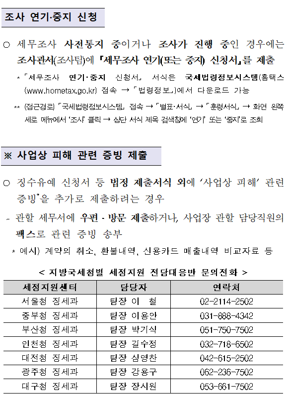 신종 코로나바이러스 피해 납세자 세정지원 안내 </br><br/></br></br></br>세정지원 대상 및 내용</br></br></br> ○(세정지원 대상)확진환자, 격리 중인자, 확진환자 발생·경유 사업장, 우한 귀국교민 수용 인근 사업장, 중국교역 중소기업 등으로 피해를 입은 납세자</br>  < 세정지원 대상 ></br></br>□관광업, 여행업, 공연 관련업, 음식·숙박업, 여객운송업, 병·의원, 도·소매업 등(소비성 유흥업 등 제외)을 영위하는 납세자로서,</br>① 확진환자·격리 중인자(업종무관)</br>② 확진환자 발생·방문지역 및 우한 귀국교민 수용지역 납세자</br>   *경찰인재개발원(아산), 국가공무원인재개발원(진천) 인근 상권지역</br>③중국교역 중소기업(수출기업, 부품·원자재 수입기업)</br>④중국 현지 지사·공장 운영, 기타 현지 생산중단으로 차질이 발생한 국내 생산업체 등 지원이 필요한 납세자</br></br> ○(지원내용) ①법인세(3월확정신고) 등 신고·납부기한 연장(최대9개월) ②징수유예(최대9개월),체납처분유예(최대1년) ③환급금 조기지급 ④세무조사 착수유예(연기·중지 포함) 등</br></br></br>신청절차</br></br></br></br>신고·납부기한 연장, 징수유예, 체납처분유예</br> </br>○관할 세무서에 우편·방문 신청하거나, 국세청 홈택스*(www.hometax.go.kr)에서 온라인 신청</br>    *(접근경로) 홈택스 로그인 → 신청/제출 → 일반세무서류 신청→ 민원명 찾기에서 ‘기한연장’ 또는 ‘징수유예’ 또는 ‘체납처분유예’ 조회 → 인터넷 신청에서 신청</br></br>조사 연기·중지 신청</br> </br>○세무조사 사전통지 중이거나 조사가 진행 중인 경우에는 조사관서(조사팀)에 「세무조사 연기(또는 중지) 신청서」를 제출</br>    *「세무조사 연기·중지 신청서」 서식은 국세법령정보시스템(홈택스(www.hometax.go.kr)접속→「법령정보」)에서 다운로드 가능</br>   **(접근경로)「국세법령정보시스템」 접속→「별표·서식」→「훈령서식」→화면 왼쪽 세로 메뉴에서 ‘조사’ 클릭→상단 서식 제목 검색창에 ‘연기’ 또는 ‘중지’로 조회</br></br></br>※ 사업상 피해 관련 증빙 제출</br></br>○징수유예 신청서 등 법정 제출서식 외에 ‘사업상 피해’ 관련 증빙*을 추가로 제출하려는 경우</br> - 관할 세무서에 우편·방문 제출하거나, 사업장 관할 담당직원의 팩스로 관련 증빙 송부</br>  * 예시) 계약의 취소, 환불내역, 신용카드 매출내역 비교자료 등</br>< 지방국세청별 세정지원 전담대응반 문의전화 ></br><br/><table><br/></br><caption>지방국세청별 세정지원 전담대응반 문의전화의 세정지원센터 및 담당자, 연락처 정보를 확인하실 수 있습니다.</caption></br><br/><thead><br/></br><br/><tr><br/></br><br/> <br/>세정지원센터<br/><br><br/>담당자<br/><br><br/>연락처<br/><br><br/><br><br/><br><br/><br><br/><br><br/>서울청 징세과<br/><br><br/>팀장 이  철<br/><br><br/>02-2114-2502<br/><br><br/><br><br/><br><br/>중부청 징세과<br/><br><br/>팀장 이용안<br/><br><br/>031-888-4342<br/><br><br/><br><br/><br><br/>부산청 징세과<br/><br><br/>팀장 박기식<br/><br><br/>051-750-7502<br/><br><br/><br><br/><br><br/>인천청 징세과<br/><br><br/>팀장 길수정<br/><br><br/>032-718-6502<br/><br><br/><br><br/><br><br/>대전청 징세과<br/><br><br/>팀장 심영찬<br/><br><br/>042-615-2502<br/><br><br/><br><br/><br><br/>광주청 징세과<br/><br><br/>팀장 강용구<br/><br><br/>062-236-7502<br/><br><br/><br><br/><br><br/>대구청 징세과<br/><br><br/>팀장 장시원<br/><br><br/>053-661-7502<br/><br><br/><br><br/><br><br/><br><br/>